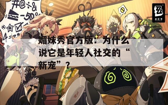 媚妹秀官方版：为什么说它是年轻人社交的“新宠”？