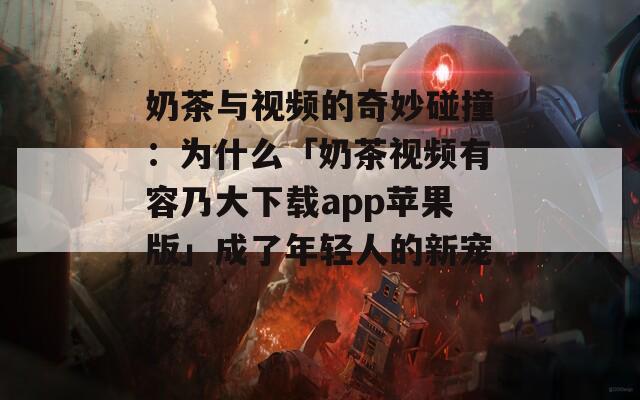 奶茶与视频的奇妙碰撞：为什么「奶茶视频有容乃大下载app苹果版」成了年轻人的新宠？