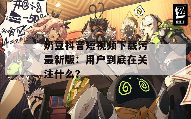 奶豆抖音短视频下载污最新版：用户到底在关注什么？