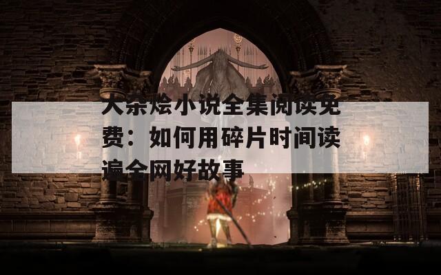 大杂烩小说全集阅读免费：如何用碎片时间读遍全网好故事