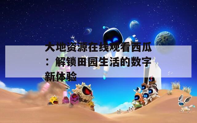 大地资源在线观看西瓜：解锁田园生活的数字新体验
