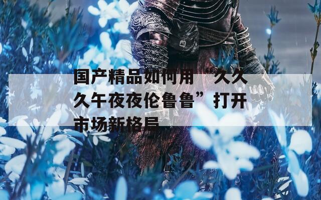 国产精品如何用“久久久午夜夜伦鲁鲁”打开市场新格局