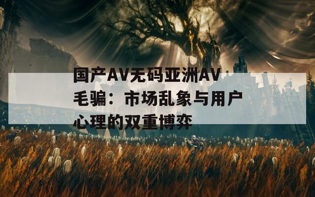 国产AV无码亚洲AV毛骗：市场乱象与用户心理的双重博弈