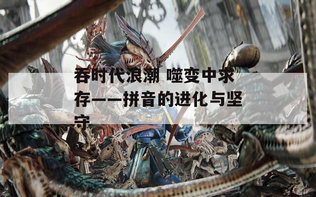 吞时代浪潮 噬变中求存——拼音的进化与坚守