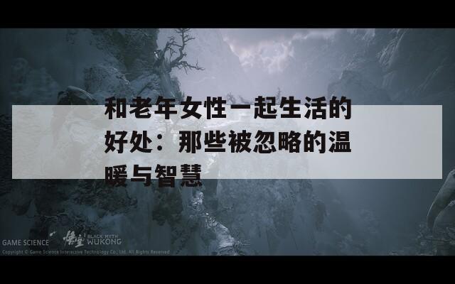 和老年女性一起生活的好处：那些被忽略的温暖与智慧