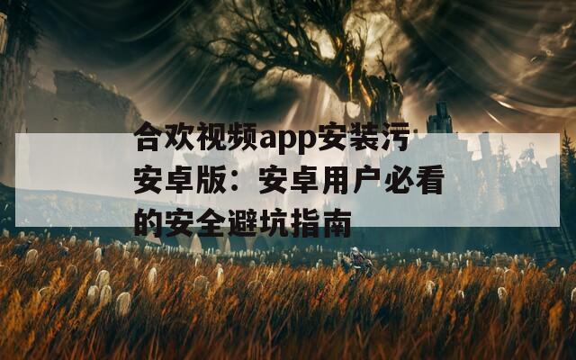 合欢视频app安装污安卓版：安卓用户必看的安全避坑指南