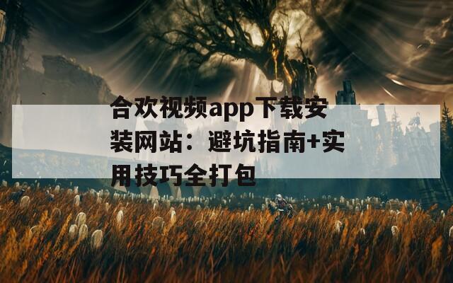 合欢视频app下载安装网站：避坑指南+实用技巧全打包