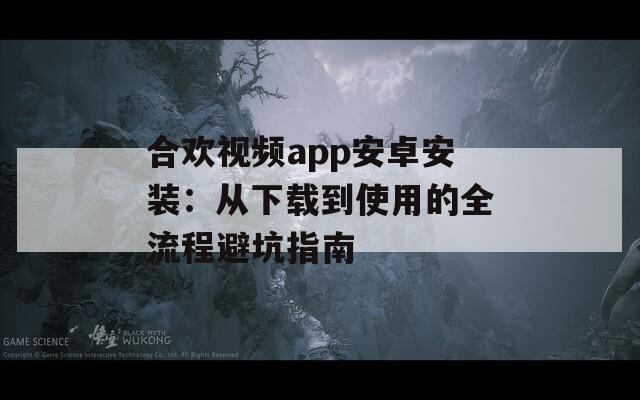 合欢视频app安卓安装：从下载到使用的全流程避坑指南
