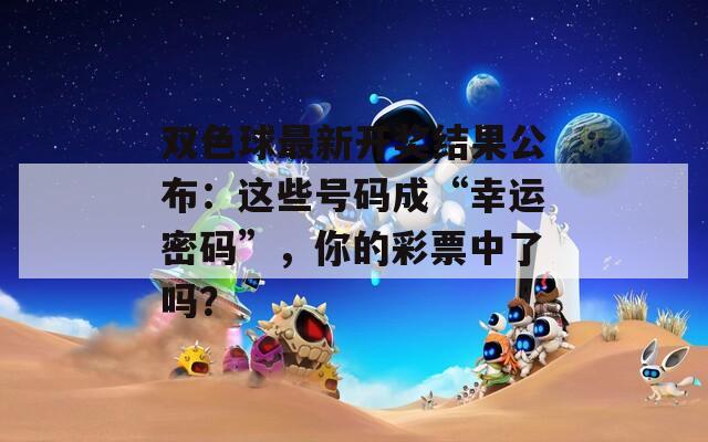 双色球最新开奖结果公布：这些号码成“幸运密码”，你的彩票中了吗？