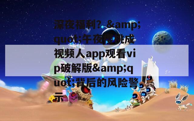 深夜福利？&quot;午夜樱桃成视频人app观看vip破解版&quot;背后的风险警示
