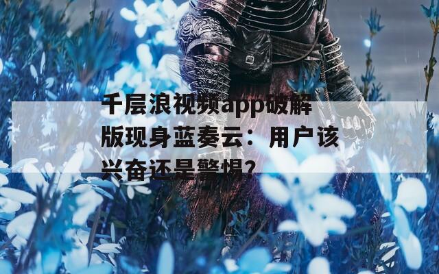 千层浪视频app破解版现身蓝奏云：用户该兴奋还是警惕？