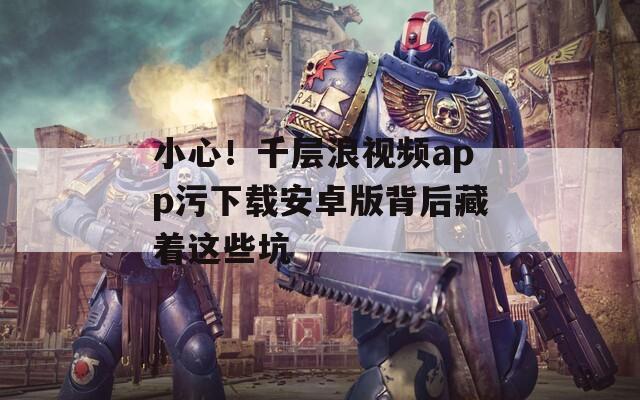 小心！千层浪视频app污下载安卓版背后藏着这些坑