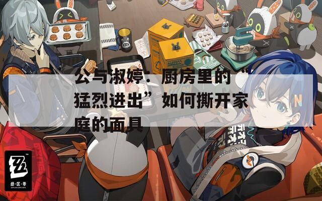 公与淑婷：厨房里的“猛烈进出”如何撕开家庭的面具