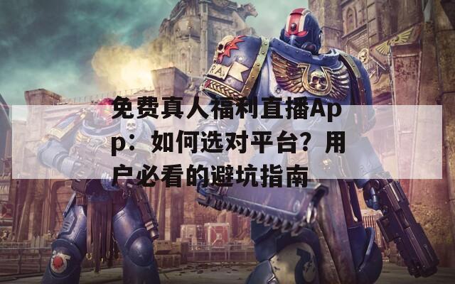 免费真人福利直播App：如何选对平台？用户必看的避坑指南