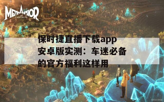 保时捷直播下载app安卓版实测：车迷必备的官方福利这样用