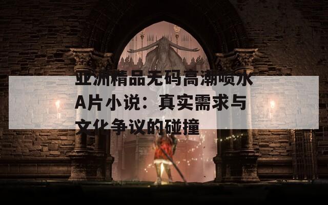 亚洲精品无码高潮喷水A片小说：真实需求与文化争议的碰撞