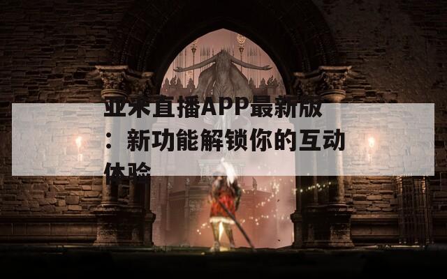 亚米直播APP最新版：新功能解锁你的互动体验