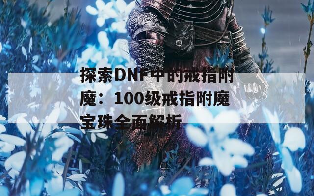 探索DNF中的戒指附魔：100级戒指附魔宝珠全面解析