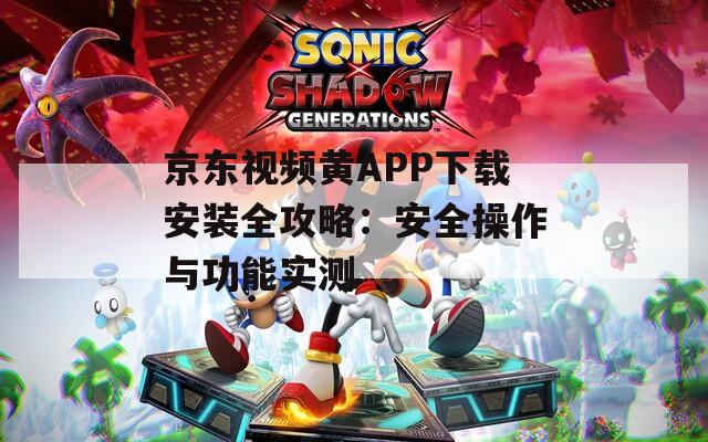 京东视频黄APP下载安装全攻略：安全操作与功能实测