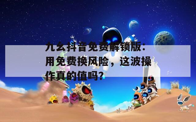 九幺抖音免费解锁版：用免费换风险，这波操作真的值吗？