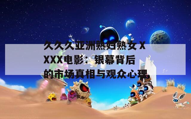 久久久亚洲熟妇熟女ⅩXXX电影：银幕背后的市场真相与观众心理