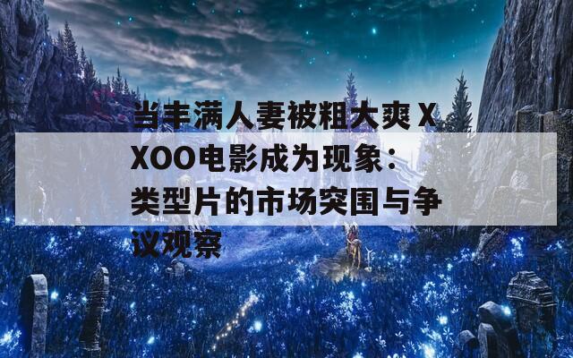 当丰满人妻被粗大爽ⅩXOO电影成为现象：类型片的市场突围与争议观察