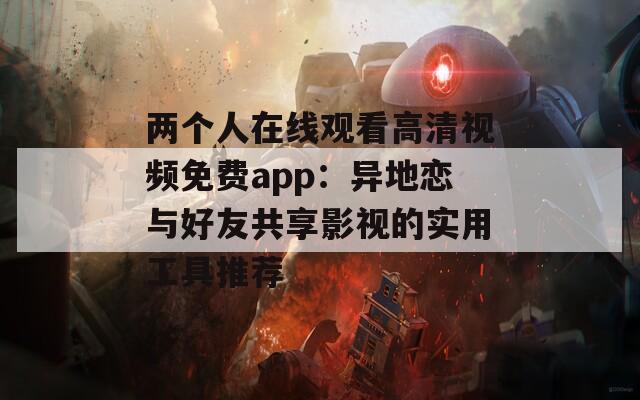 两个人在线观看高清视频免费app：异地恋与好友共享影视的实用工具推荐