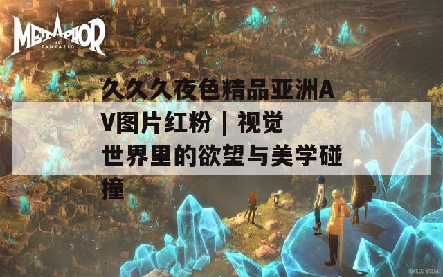 久久久夜色精品亚洲AV图片红粉 | 视觉世界里的欲望与美学碰撞