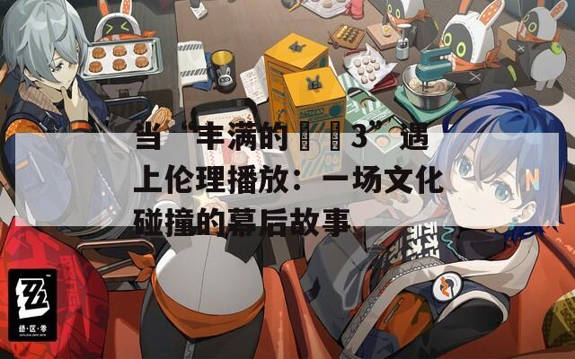 当“丰满的妺妺3”遇上伦理播放：一场文化碰撞的幕后故事