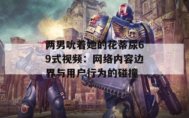 两男吮着她的花蒂尿69式视频：网络内容边界与用户行为的碰撞