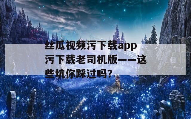 丝瓜视频污下载app污下载老司机版——这些坑你踩过吗？