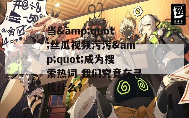 当&quot;丝瓜视频污污&quot;成为搜索热词 我们究竟在寻找什么？