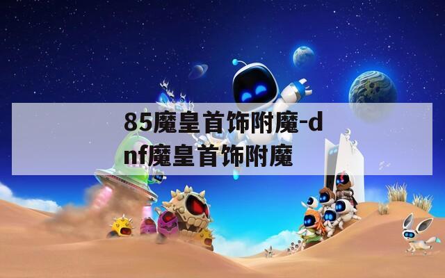 85魔皇首饰附魔-dnf魔皇首饰附魔