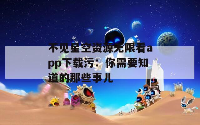 不见星空资源无限看app下载污：你需要知道的那些事儿