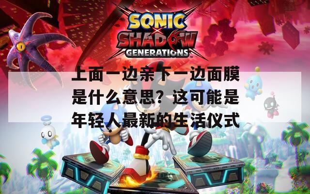 上面一边亲下一边面膜是什么意思？这可能是年轻人最新的生活仪式