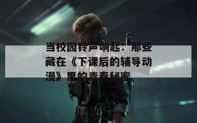 当校园铃声响起：那些藏在《下课后的辅导动漫》里的青春秘密
