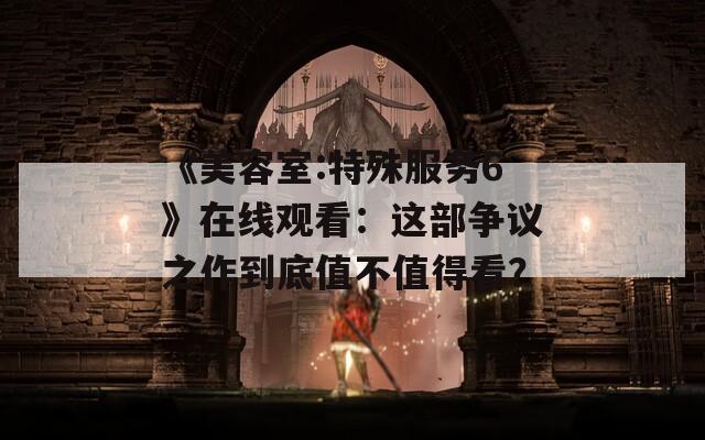 《美容室:特殊服务6》在线观看：这部争议之作到底值不值得看？