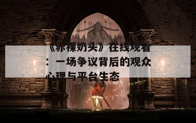 《赤裸奶头》在线观看：一场争议背后的观众心理与平台生态