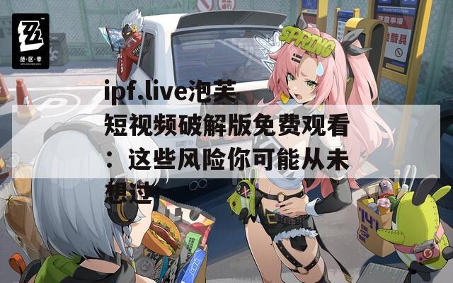 ipf.live泡芙短视频破解版免费观看：这些风险你可能从未想过