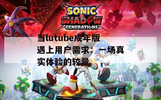 当lutube成年版遇上用户需求：一场真实体验的较量