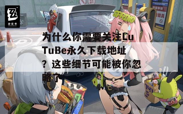 为什么你需要关注LuTuBe永久下载地址？这些细节可能被你忽略了