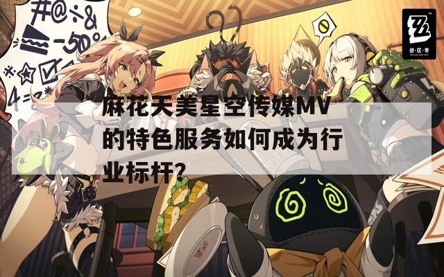 麻花天美星空传媒MV的特色服务如何成为行业标杆？