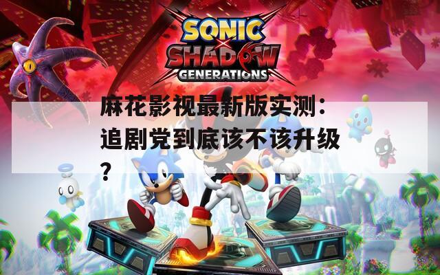 麻花影视最新版实测：追剧党到底该不该升级？