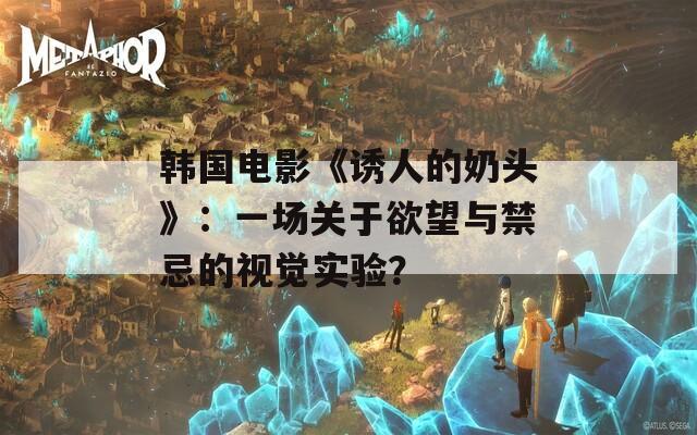 韩国电影《诱人的奶头》：一场关于欲望与禁忌的视觉实验？