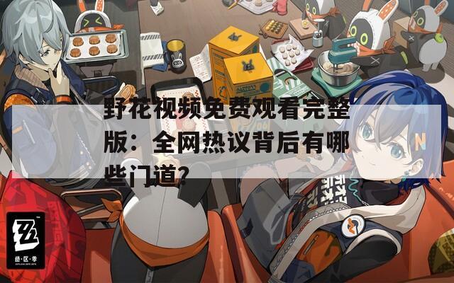 野花视频免费观看完整版：全网热议背后有哪些门道？