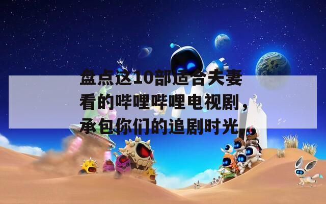 盘点这10部适合夫妻看的哔哩哔哩电视剧，承包你们的追剧时光