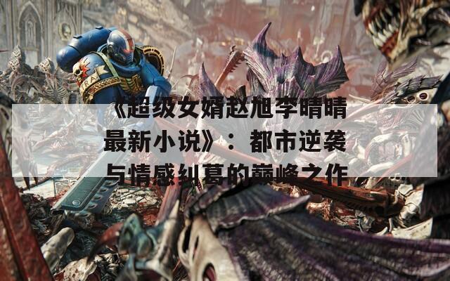 《超级女婿赵旭李晴晴最新小说》：都市逆袭与情感纠葛的巅峰之作