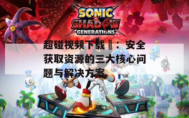 超碰视频下载汅：安全获取资源的三大核心问题与解决方案