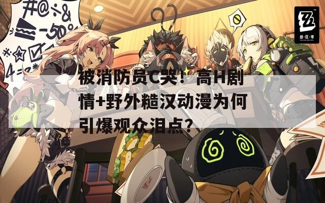 被消防员C哭！高H剧情+野外糙汉动漫为何引爆观众泪点？