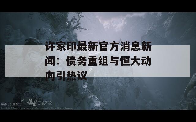 许家印最新官方消息新闻：债务重组与恒大动向引热议